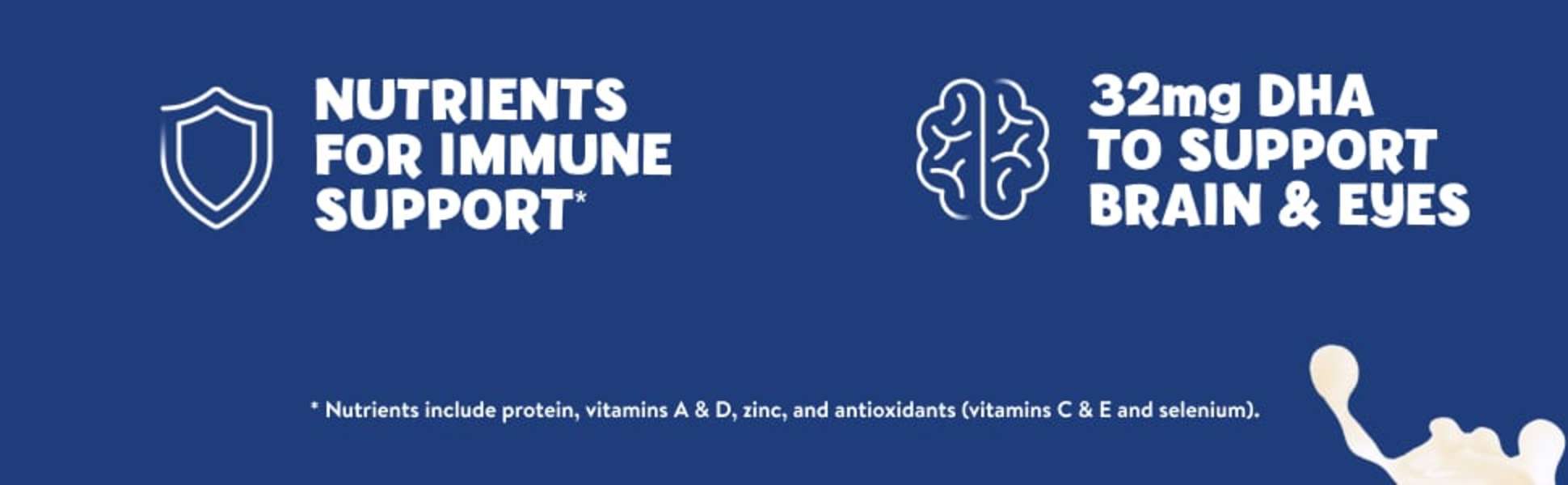 PediaSure Grow & Gain has nutrients for immune support and 32mg DHA to support brain and eyes.