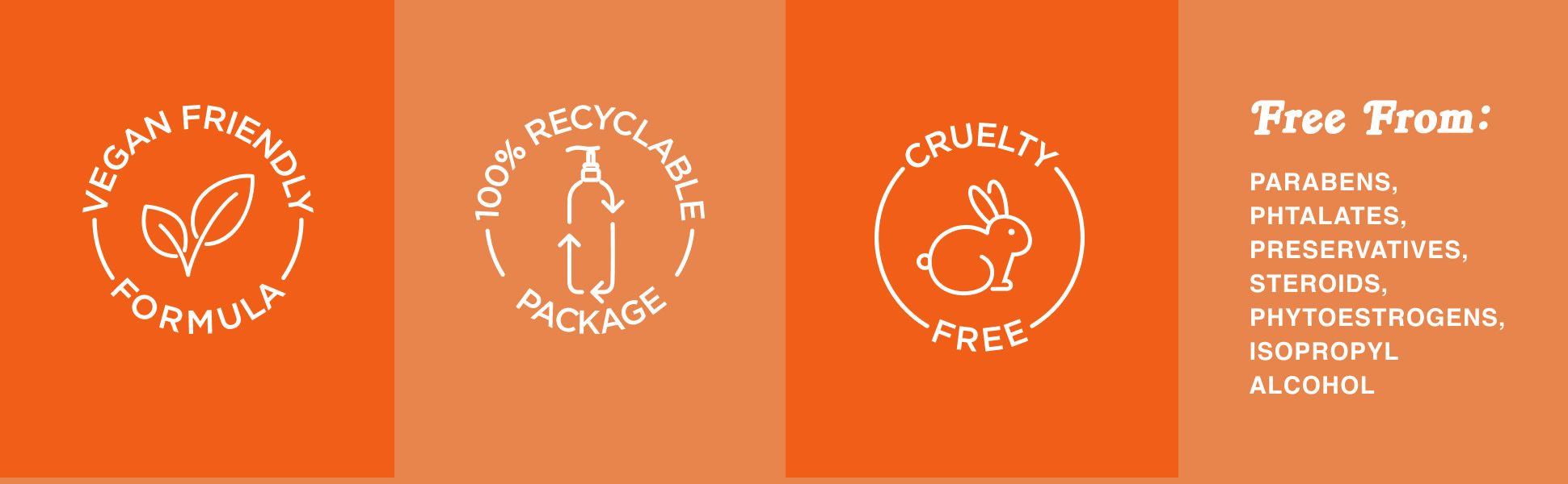 Vegan friendly, 100% Recyclable package, cruelty free, free from parabens, steroids, alcohol