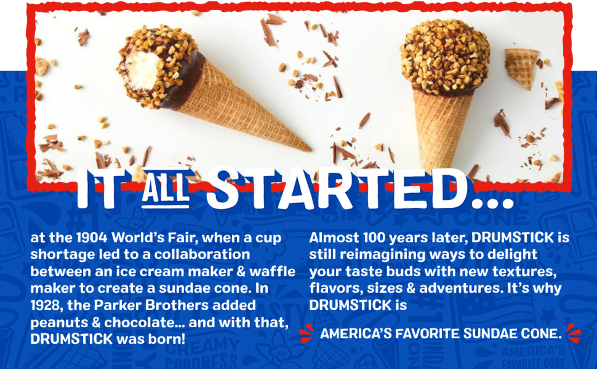 Two Drumstick cones. "It all started... at the 1904 World's Fair, when a cup shortage led to a collaboration between and ice cream maker & waffle maker to create a sundae cone. In 1928 , the Parker Brothers added peanuts & chocolate... and with that, Drumstick was born! Almost 100 years later, Drumstick is still reimagining ways to delight your taste buds with new textures, flavors, sizes & adventures. It's Why Drumstick is America's Favorite Sundae cone.