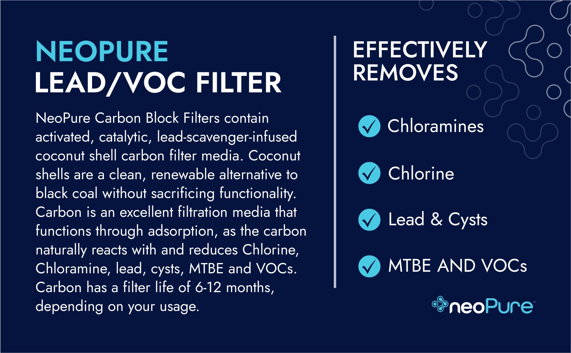 NeoPure Carbon Block Filters contain
activated, catalytic, lead-scavenger-infused coconut shell carbon filter media. Coconut shells are a clean, renewable alternative to black coal without sacrificing functionality. Carbon is an excellent filtration media that functions through adsorption, as the carbon naturally reacts with and reduces Chlorine, Chloramine, lead, cysts, MTBE and VOCs. Carbon has a filter life of 6-12 months, depending on your usage.