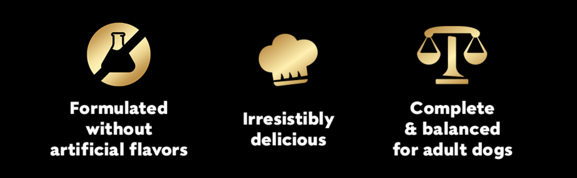 Formulated without artificial flavors, Irresistibly delicious, Complete and balanced for adult dogs