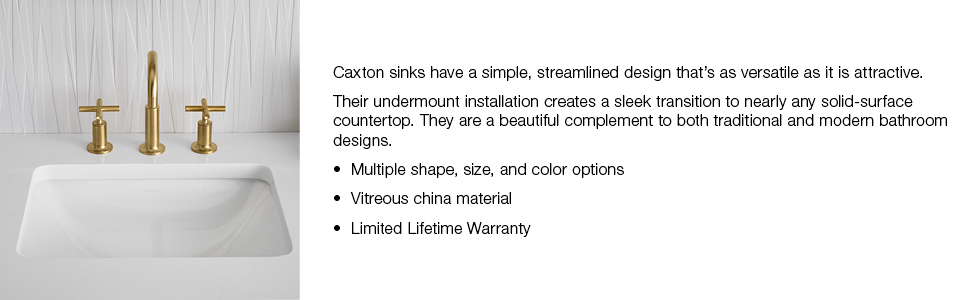 Caxton sinks have a simple, streamlined design that's as versatile as it is attractive. Their undermount installation creates a sleek transition to nearly any solid surface countertop. They are a beautiful compliment to both traditional and modern bathroom designs. Multiple shape, size and color finish options. Vitreous china material. Limited lifetime warranty.