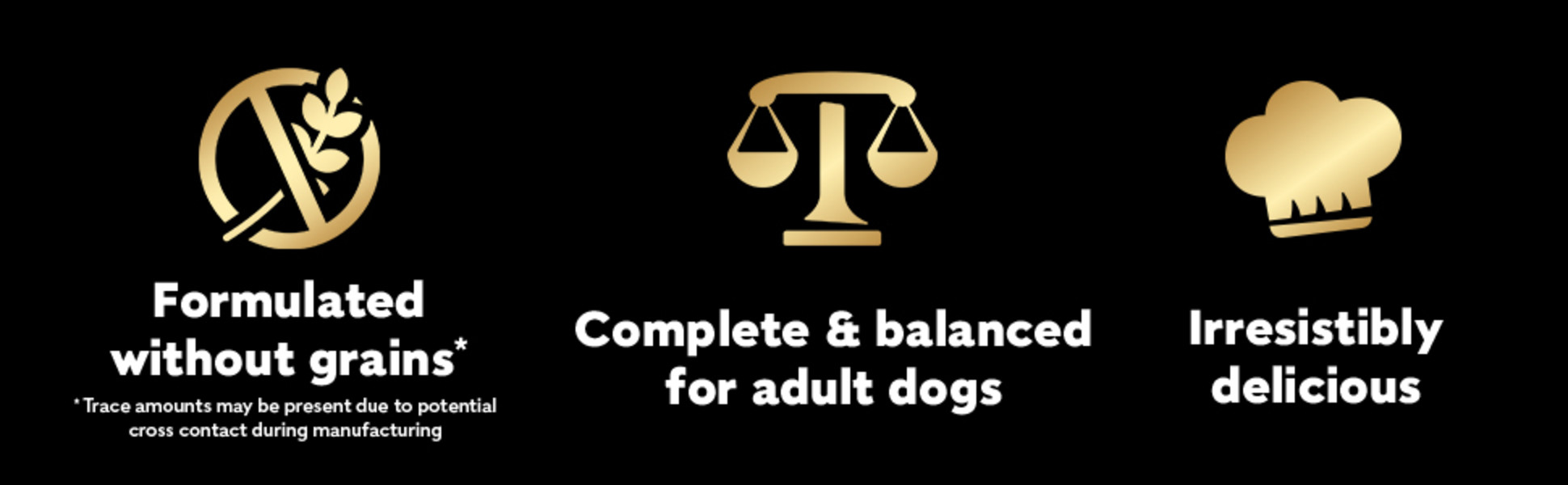 Formulated without grains* * Trace amounts may be present due to potential cross contact during manufacturing, Complete & balanced for adult dogs, Irresistibly delicious